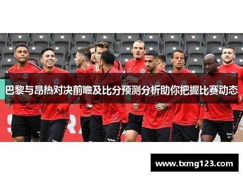 巴黎与昂热对决前瞻及比分预测分析助你把握比赛动态
