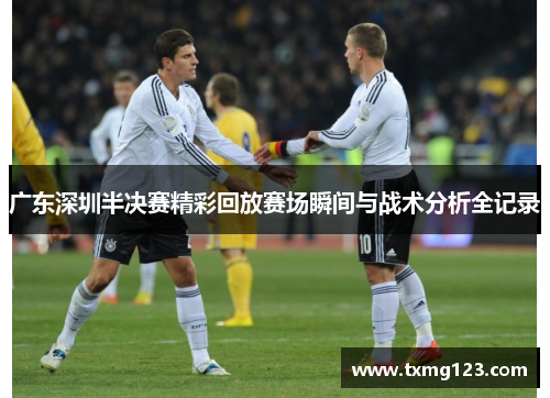 广东深圳半决赛精彩回放赛场瞬间与战术分析全记录
