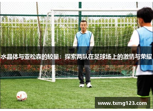水晶体与亚松森的较量：探索两队在足球场上的激情与荣耀