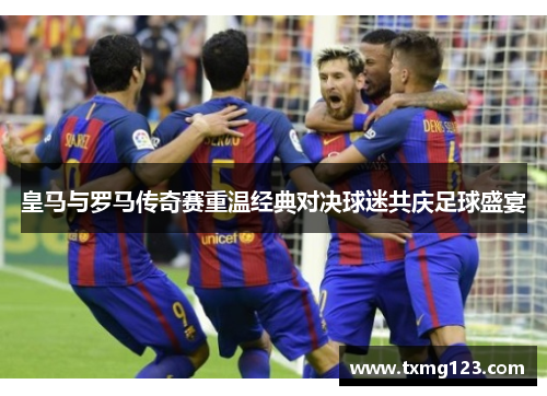 皇马与罗马传奇赛重温经典对决球迷共庆足球盛宴 皇马与罗马传奇赛重温经典对决球迷共庆足球盛宴
